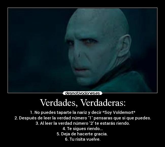 Verdades, Verdaderas: - 1. No puedes taparte la nariz y decir *Soy Voldemort*
2. Después de leer la verdad número 1 pensaras que si que puedes.
3. Al leer la verdad número 2 te estarás riendo.
4. Te sigues riendo...
5. Deja de hacerte gracia.
6. Tu risita vuelve.