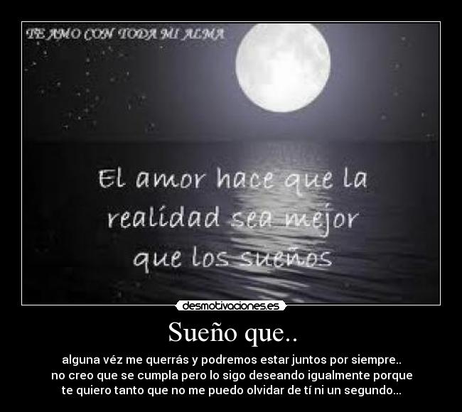 Sueño que.. - alguna véz me querrás y podremos estar juntos por siempre..
no creo que se cumpla pero lo sigo deseando igualmente porque
te quiero tanto que no me puedo olvidar de tí ni un segundo...