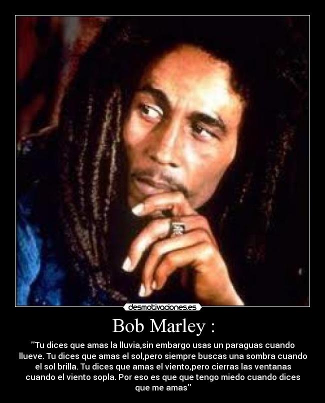 Bob Marley : - Tu dices que amas la lluvia,sin embargo usas un paraguas cuando
llueve. Tu dices que amas el sol,pero siempre buscas una sombra cuando
el sol brilla. Tu dices que amas el viento,pero cierras las ventanas
cuando el viento sopla. Por eso es que que tengo miedo cuando dices
que me amas