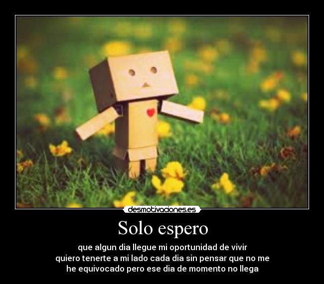 Solo espero - que algun dia llegue mi oportunidad de vivir
quiero tenerte a mi lado cada dia sin pensar que no me
he equivocado pero ese dia de momento no llega