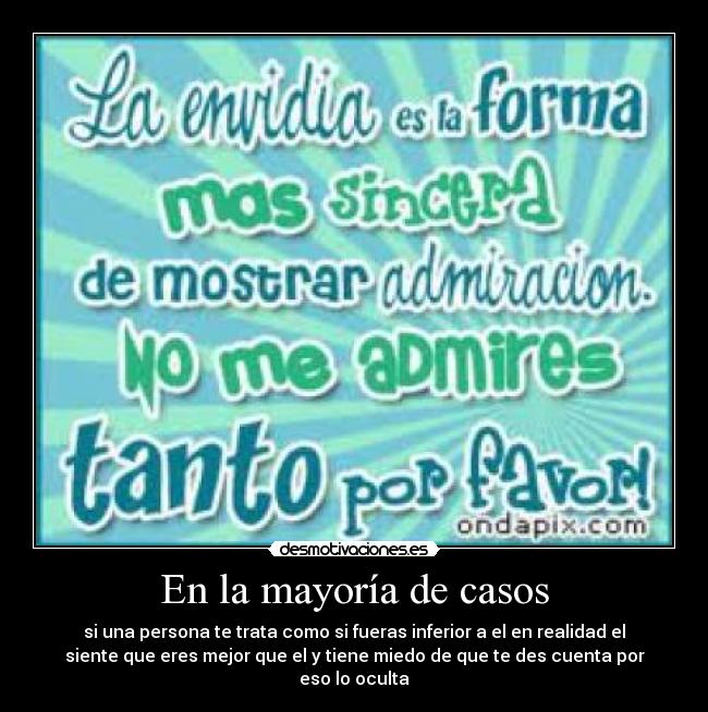 En la mayoría de casos - si una persona te trata como si fueras inferior a el en realidad el
siente que eres mejor que el y tiene miedo de que te des cuenta por
eso lo oculta