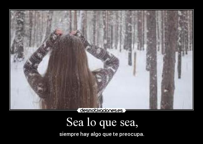 Sea lo que sea, - siempre hay algo que te preocupa.