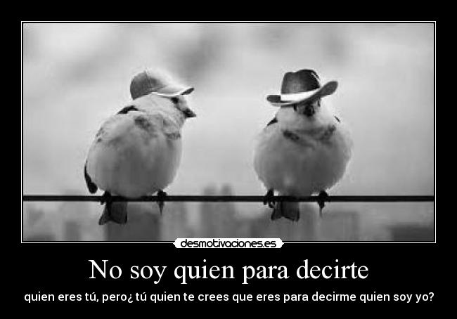 No soy quien para decirte - quien eres tú, pero¿ tú quien te crees que eres para decirme quien soy yo?
