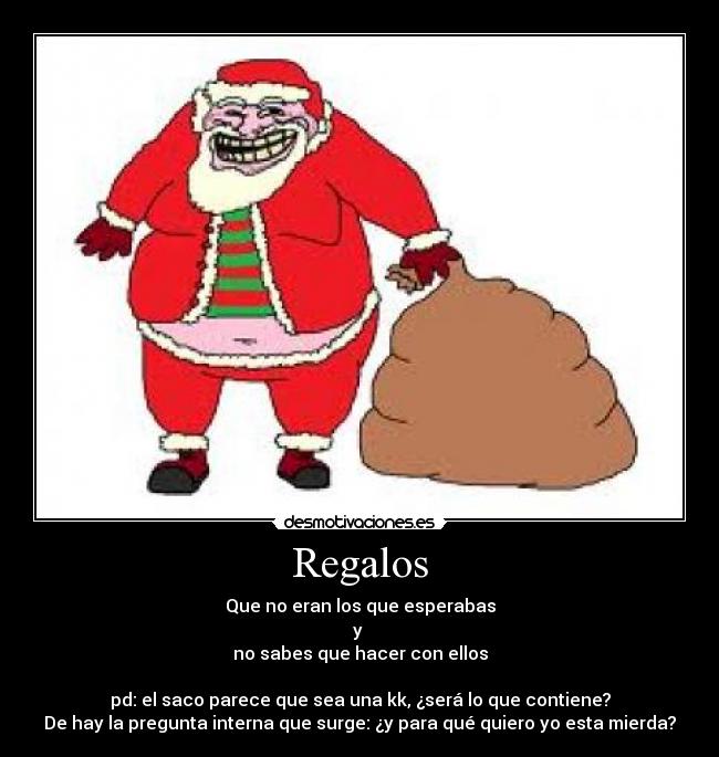 Regalos - Que no eran los que esperabas
y
no sabes que hacer con ellos
pd: el saco parece que sea una kk, ¿será lo que contiene?
De hay la pregunta interna que surge: ¿y para qué quiero yo esta mierda?