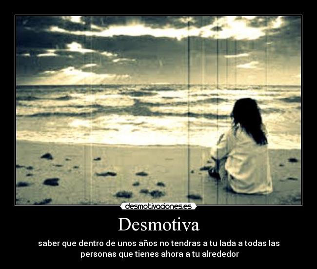 Desmotiva - saber que dentro de unos años no tendras a tu lada a todas las
personas que tienes ahora a tu alrededor