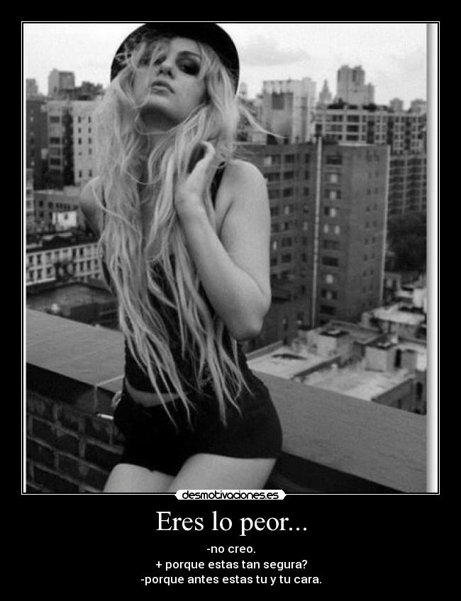 Eres lo peor... - -no creo.
+ porque estas tan segura?
-porque antes estas tu y tu cara.