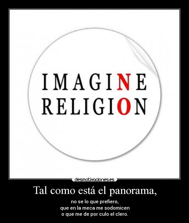 Tal como está el panorama, - no se lo que prefiero,
que en la meca me sodomicen
o que me de por culo el clero.
