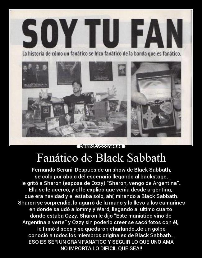 Fanático de Black Sabbath - Fernando Serani: Despues de un show de Black Sabbath,
se coló por abajo del escenario llegando al backstage,
le gritó a Sharon (esposa de Ozzy) Sharon, vengo de Argentina..
Ella se le acercó, y él le explicó que venia desde argentina,
que era navidad y el estaba solo, ahí, mirando a Black Sabbath.
Sharon se sorprendió, lo agarró de la mano y lo llevo a los camarines
en donde saludó a Iommy y Ward, llegando al ultimo cuarto
donde estaba Ozzy. Sharon le dijo Este maniatico vino de
Argentina a verte y Ozzy sin poderlo creer se sacó fotos con él,
le firmó discos y se quedaron charlando..de un golpe
conoció a todos los miembros originales de Black Sabbath...
ESO ES SER UN GRAN FANATICO Y SEGUIR LO QUE UNO AMA
NO IMPORTA LO DIFICIL QUE SEA!!
