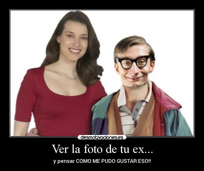 Ver la foto de tu ex... - y pensar COMO ME PUDO GUSTAR ESO!!