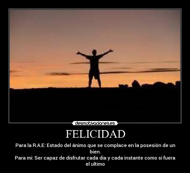 FELICIDAD - Para la R.A.E: Estado del ánimo que se complace en la posesión de un bien.
Para mi: Ser capaz de disfrutar cada dia y cada instante como si fuera el ultimo