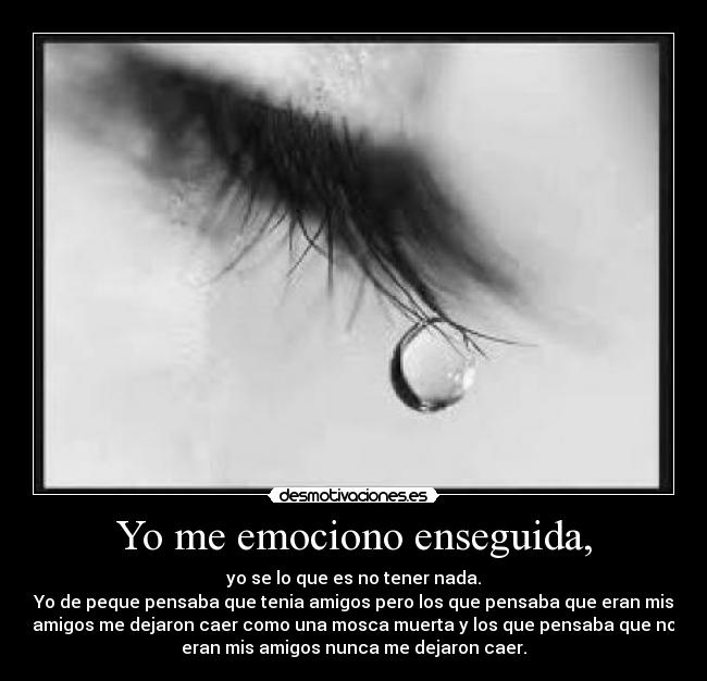 Yo me emociono enseguida, - yo se lo que es no tener nada.
Yo de peque pensaba que tenia amigos pero los que pensaba que eran mis
amigos me dejaron caer como una mosca muerta y los que pensaba que no
eran mis amigos nunca me dejaron caer.