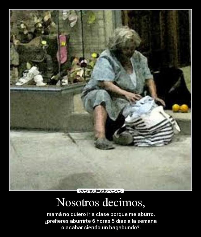 Nosotros decimos, - mamá no quiero ir a clase porque me aburro,
¿prefieres aburrirte 6 horas 5 dias a la semana
o acabar siendo un bagabundo?.