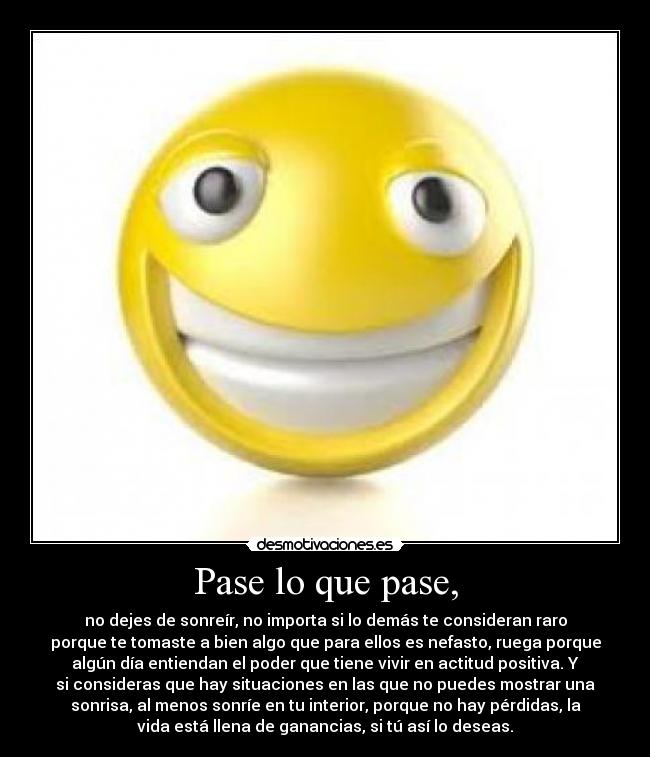 Pase lo que pase, - no dejes de sonreír, no importa si lo demás te consideran raro
porque te tomaste a bien algo que para ellos es nefasto, ruega porque
algún día entiendan el poder que tiene vivir en actitud positiva. Y
si consideras que hay situaciones en las que no puedes mostrar una
sonrisa, al menos sonríe en tu interior, porque no hay pérdidas, la
vida está llena de ganancias, si tú así lo deseas.