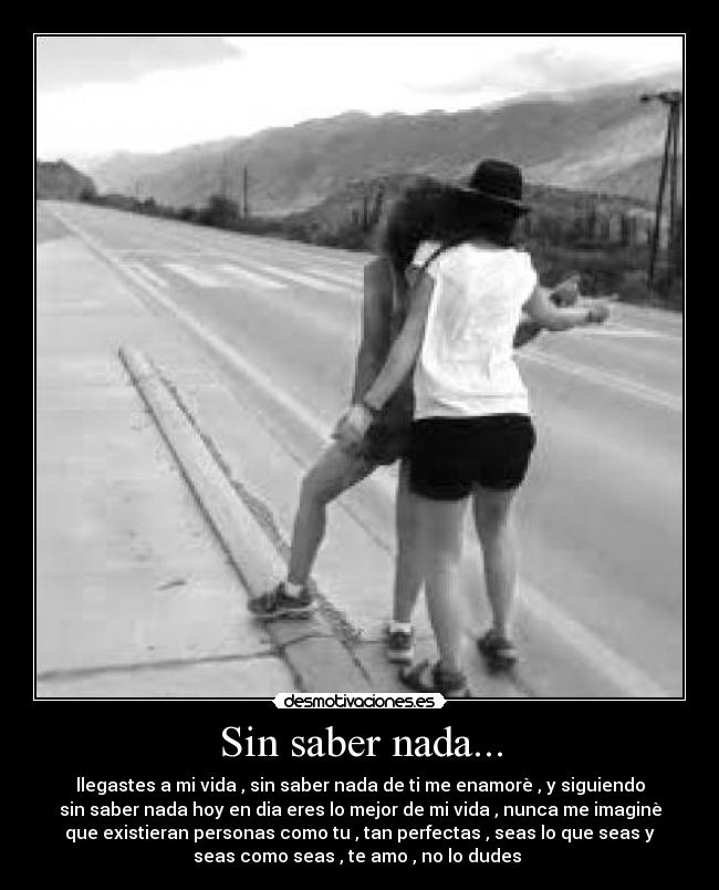 Sin saber nada... - llegastes a mi vida , sin saber nada de ti me enamorè , y siguiendo
sin saber nada hoy en dia eres lo mejor de mi vida , nunca me imaginè
que existieran personas como tu , tan perfectas , seas lo que seas y
seas como seas , te amo , no lo dudes 