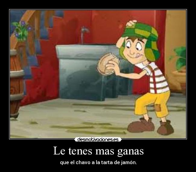 Le tenes mas ganas - que el chavo a la tarta de jamón.