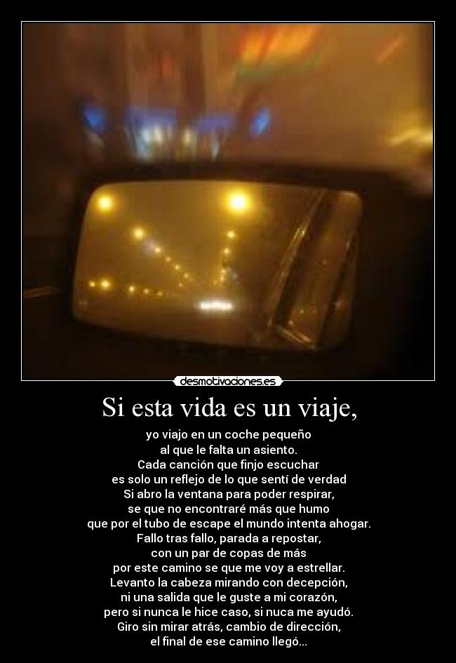 Si esta vida es un viaje, - yo viajo en un coche pequeño
al que le falta un asiento.
Cada canción que finjo escuchar
es solo un reflejo de lo que sentí de verdad
Si abro la ventana para poder respirar,
se que no encontraré más que humo
que por el tubo de escape el mundo intenta ahogar.
Fallo tras fallo, parada a repostar,
con un par de copas de más
por este camino se que me voy a estrellar.
Levanto la cabeza mirando con decepción,
ni una salida que le guste a mi corazón,
pero si nunca le hice caso, si nuca me ayudó.
Giro sin mirar atrás, cambio de dirección,
el final de ese camino llegó...