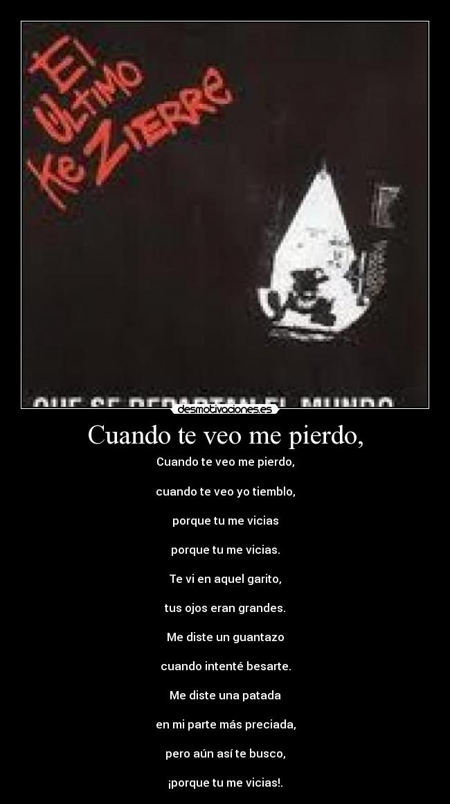 Cuando te veo me pierdo, - Cuando te veo me pierdo,
cuando te veo yo tiemblo,
porque tu me vicias
porque tu me vicias.
Te vi en aquel garito,
tus ojos eran grandes.
Me diste un guantazo
cuando intenté besarte.
Me diste una patada
en mi parte más preciada,
pero aún asà te busco,
¡porque tu me vicias!.