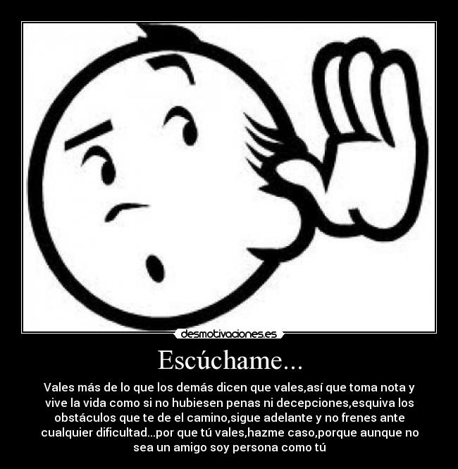 Escúchame... - Vales más de lo que los demás dicen que vales,así que toma nota y
vive la vida como si no hubiesen penas ni decepciones,esquiva los
obstáculos que te de el camino,sigue adelante y no frenes ante
cualquier dificultad...por que tú vales,hazme caso,porque aunque no
sea un amigo soy persona como tú