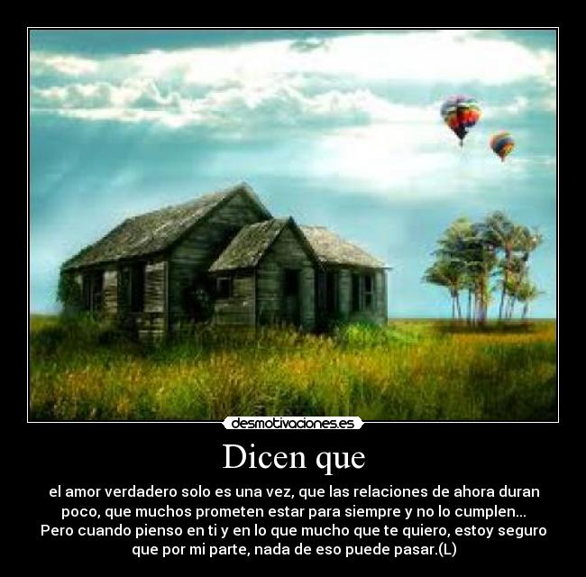 Dicen que - el amor verdadero solo es una vez, que las relaciones de ahora duran
poco, que muchos prometen estar para siempre y no lo cumplen...
Pero cuando pienso en ti y en lo que mucho que te quiero, estoy seguro
que por mi parte, nada de eso puede pasar.(L)