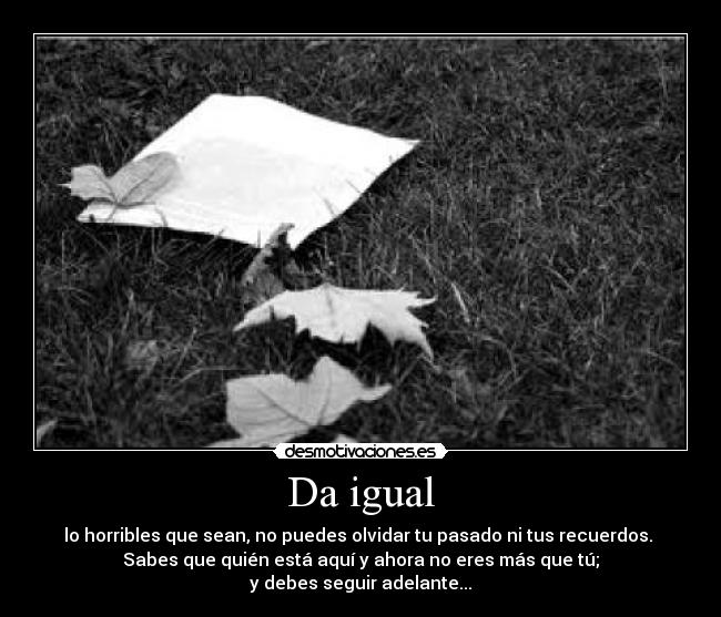 Da igual - lo horribles que sean, no puedes olvidar tu pasado ni tus recuerdos. 
Sabes que quién está aquí y ahora no eres más que tú;
y debes seguir adelante...