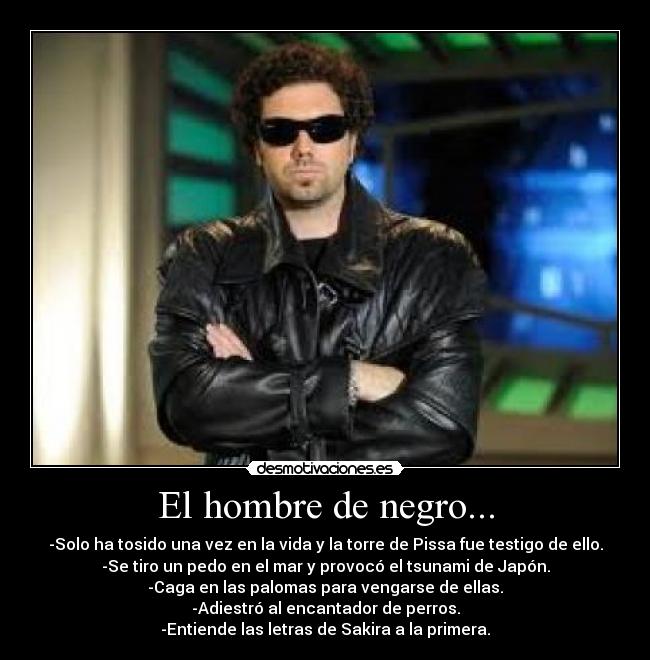 El hombre de negro... - -Solo ha tosido una vez en la vida y la torre de Pissa fue testigo de ello.
-Se tiro un pedo en el mar y provocó el tsunami de Japón.
-Caga en las palomas para vengarse de ellas.
-Adiestró al encantador de perros.
-Entiende las letras de Sakira a la primera.