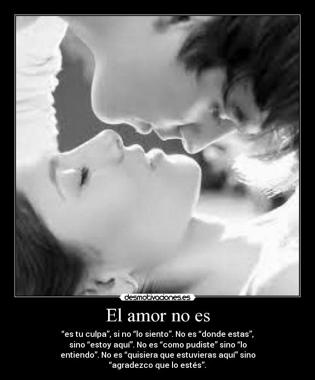 El amor no es - “es tu culpa”, si no “lo siento”. No es “donde estas”,
sino “estoy aquí”. No es “como pudiste” sino “lo
entiendo”. No es “quisiera que estuvieras aquí” sino
“agradezco que lo estés”.