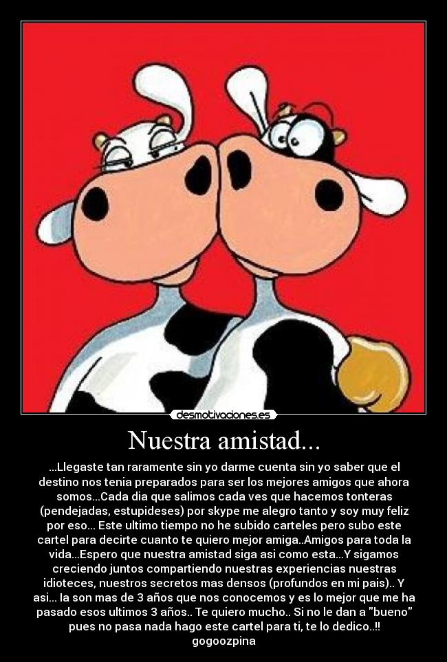 Nuestra amistad... - ...Llegaste tan raramente sin yo darme cuenta sin yo saber que el
destino nos tenia preparados para ser los mejores amigos que ahora
somos...Cada dia que salimos cada ves que hacemos tonteras
(pendejadas, estupideses) por skype me alegro tanto y soy muy feliz
por eso... Este ultimo tiempo no he subido carteles pero subo este
cartel para decirte cuanto te quiero mejor amiga..Amigos para toda la
vida...Espero que nuestra amistad siga asi como esta...Y sigamos
creciendo juntos compartiendo nuestras experiencias nuestras
idioteces, nuestros secretos mas densos (profundos en mi pais).. Y
asi... Ia son mas de 3 años que nos conocemos y es lo mejor que me ha
pasado esos ultimos 3 años.. Te quiero mucho.. Si no le dan a bueno
pues no pasa nada hago este cartel para ti, te lo dedico..!!
gogoozpina