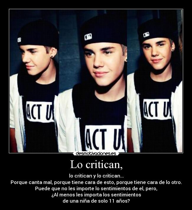 Lo critican, - lo critican y lo critican...
Porque canta mal, porque tiene cara de esto, porque tiene cara de lo otro.
Puede que no les importe lo sentimientos de el, pero,
¿Al menos les importa los sentimientos
de una niña de solo 11 años?