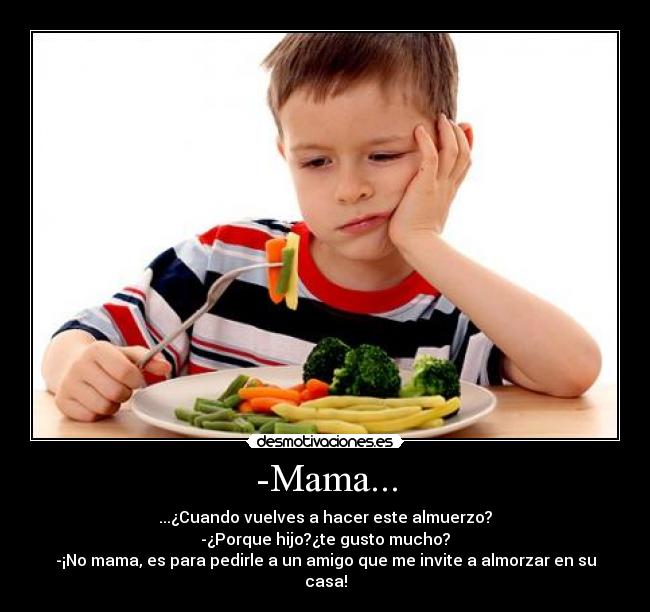 -Mama... - ...¿Cuando vuelves a hacer este almuerzo?
-¿Porque hijo?¿te gusto mucho?
-¡No mama, es para pedirle a un amigo que me invite a almorzar en su casa!