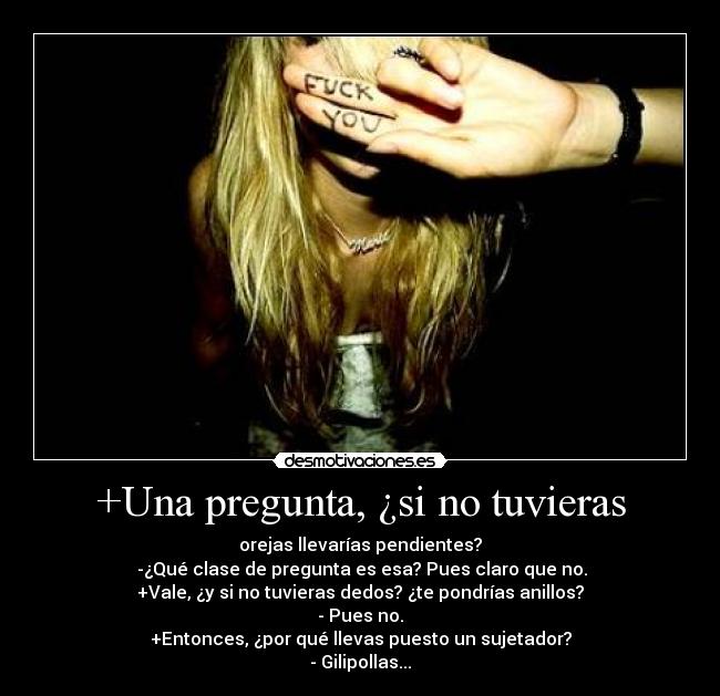 +Una pregunta, ¿si no tuvieras - orejas llevarías pendientes?
 -¿Qué clase de pregunta es esa? Pues claro que no.
+Vale, ¿y si no tuvieras dedos? ¿te pondrías anillos?
- Pues no.
+Entonces, ¿por qué llevas puesto un sujetador?
- Gilipollas...