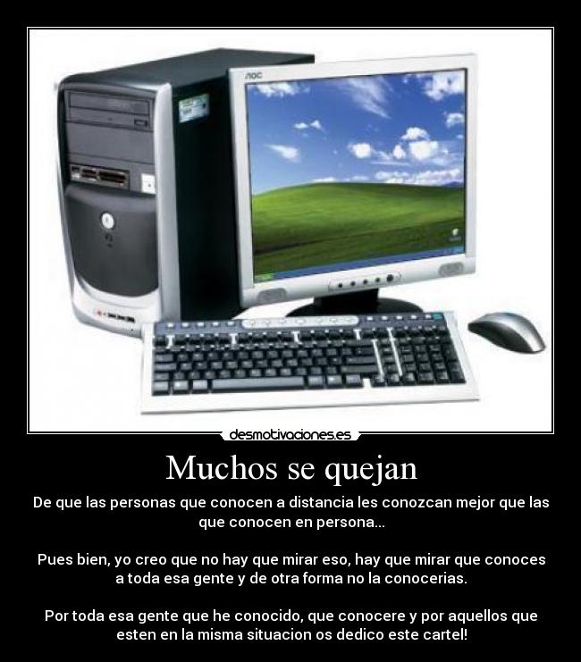 Muchos se quejan - De que las personas que conocen a distancia les conozcan mejor que las
que conocen en persona...
Pues bien, yo creo que no hay que mirar eso, hay que mirar que conoces
a toda esa gente y de otra forma no la conocerias.
Por toda esa gente que he conocido, que conocere y por aquellos que
esten en la misma situacion os dedico este cartel!