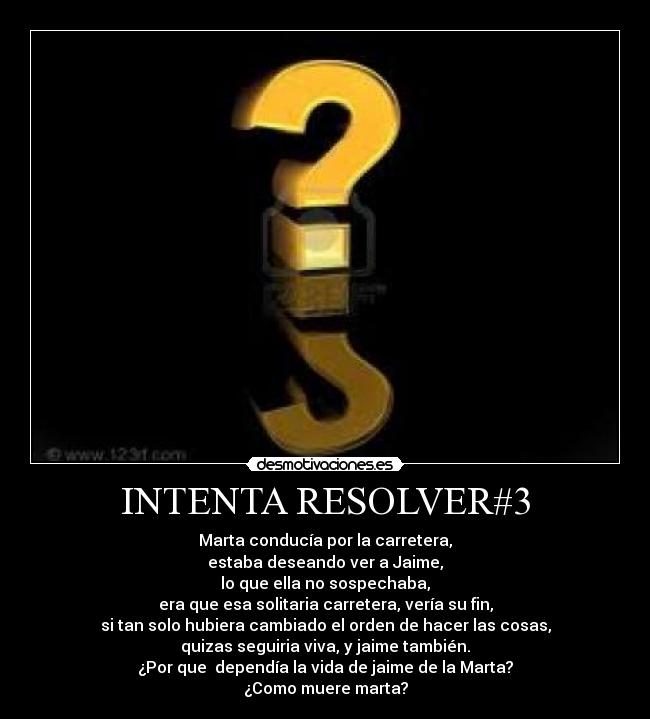 INTENTA RESOLVER#3 - Marta conducía por la carretera,
estaba deseando ver a Jaime,
lo que ella no sospechaba,
era que esa solitaria carretera, vería su fin,
si tan solo hubiera cambiado el orden de hacer las cosas,
quizas seguiria viva, y jaime también.
¿Por que dependía la vida de jaime de la Marta?
¿Como muere marta?
