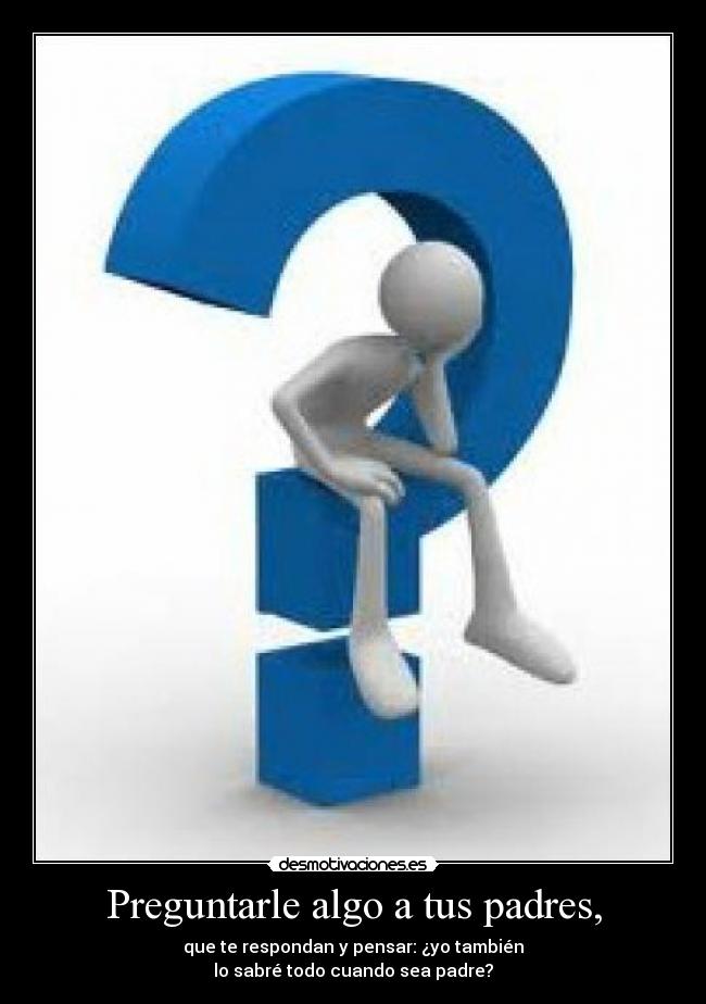Preguntarle algo a tus padres, - que te respondan y pensar: ¿yo también
lo sabré todo cuando sea padre?