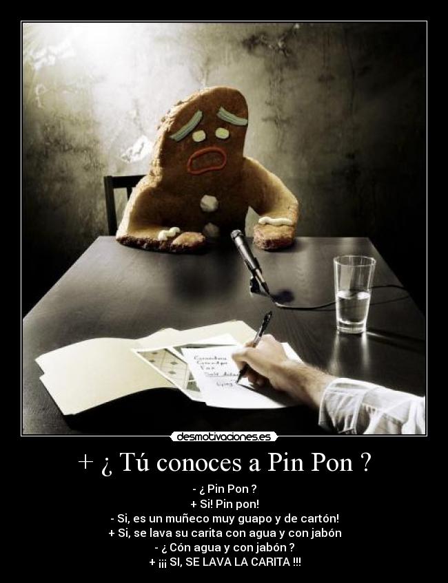 + ¿ Tú conoces a Pin Pon ? - - ¿ Pin Pon ?
+ Si! Pin pon!
- Si, es un muñeco muy guapo y de cartón!
+ Si, se lava su carita con agua y con jabón
- ¿ Cón agua y con jabón ?
+ ¡¡¡ SI, SE LAVA LA CARITA !!!