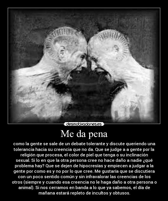 Me da pena - como la gente se sale de un debate tolerante y discute queriendo una
tolerancia hacia su creencia que no da. Que se judge a a gente por la
religión que procesa, el color de piel que tenga o su inclinación
sexual. Si lo en que la otra persona cree no hace daño a nadie ¿qué
problema hay? Que se dejen de hipocresías y empiecen a judgar a la
gente por como es y no por lo que cree. Me gustaría que se discutiera
con un poco sentido común y sin infravalorar las creencias de los
otros (siempre y cuando esa creencia no le haga daño a otra persona o
animal). Si nos cerramos en banda a lo que ya sabemos, el día de
mañana estará repleto de incultos y obtusos.