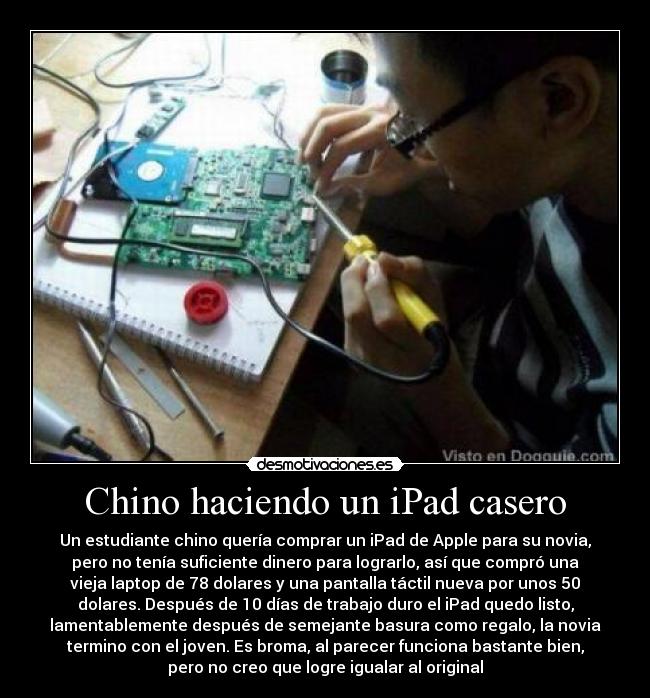 Chino haciendo un iPad casero - Un estudiante chino quería comprar un iPad de Apple para su novia,
pero no tenía suficiente dinero para lograrlo, así que compró una
vieja laptop de 78 dolares y una pantalla táctil nueva por unos 50
dolares. Después de 10 días de trabajo duro el iPad quedo listo,
lamentablemente después de semejante basura como regalo, la novia
termino con el joven. Es broma, al parecer funciona bastante bien,
pero no creo que logre igualar al original