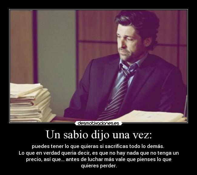 Un sabio dijo una vez: - puedes tener lo que quieras si sacrificas todo lo demás. 
Lo que en verdad queria decir, es que no hay nada que no tenga un
precio, así que... antes de luchar más vale que pienses lo que
quieres perder.