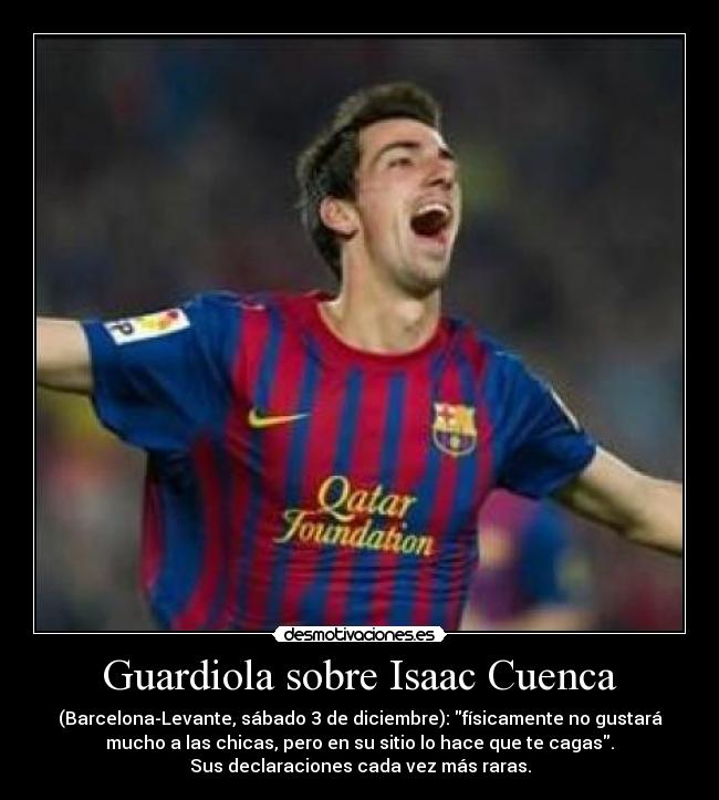 Guardiola sobre Isaac Cuenca - (Barcelona-Levante, sábado 3 de diciembre): físicamente no gustará
mucho a las chicas, pero en su sitio lo hace que te cagas.
Sus declaraciones cada vez más raras.