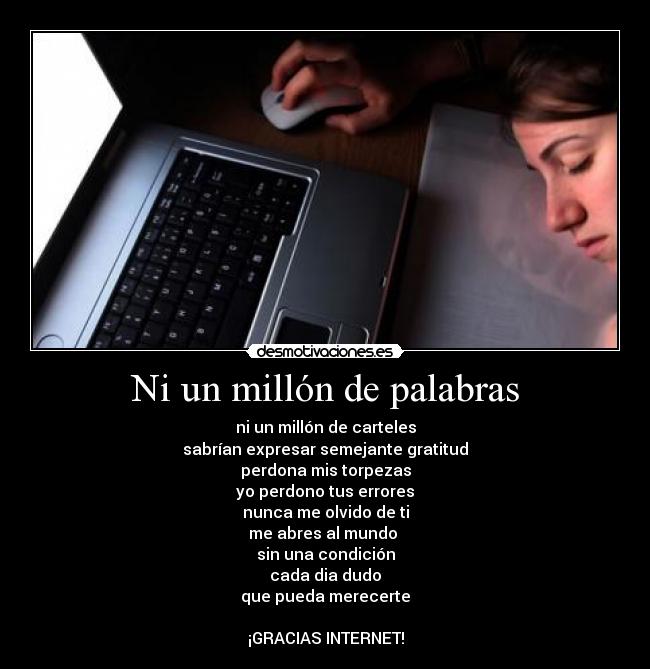 Ni un millón de palabras - ni un millón de carteles
sabrían expresar semejante gratitud
perdona mis torpezas
yo perdono tus errores
nunca me olvido de ti
me abres al mundo 
sin una condición
cada dia dudo
que pueda merecerte

¡GRACIAS INTERNET!