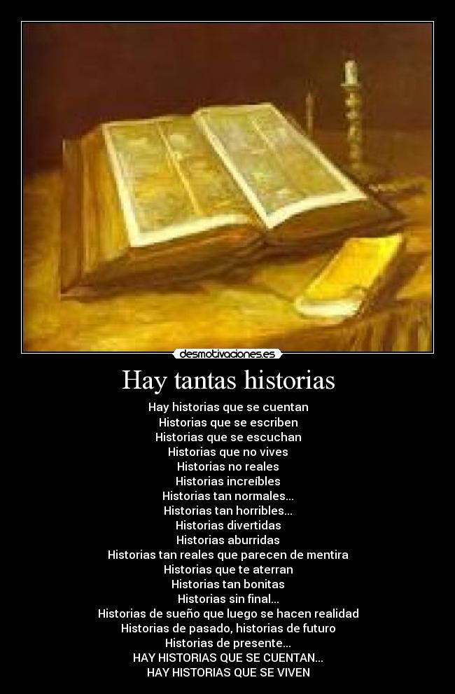Hay tantas historias - Hay historias que se cuentan
Historias que se escriben
Historias que se escuchan
Historias que no vives
Historias no reales
Historias increíbles
Historias tan normales...
Historias tan horribles...
Historias divertidas
Historias aburridas
Historias tan reales que parecen de mentira
Historias que te aterran
Historias tan bonitas
Historias sin final...
Historias de sueño que luego se hacen realidad
Historias de pasado, historias de futuro
Historias de presente...
HAY HISTORIAS QUE SE CUENTAN...
HAY HISTORIAS QUE SE VIVEN