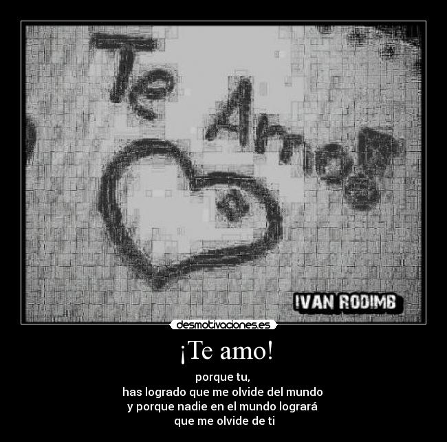 ¡Te amo! - porque tu, 
has logrado que me olvide del mundo 
y porque nadie en el mundo logrará 
que me olvide de ti