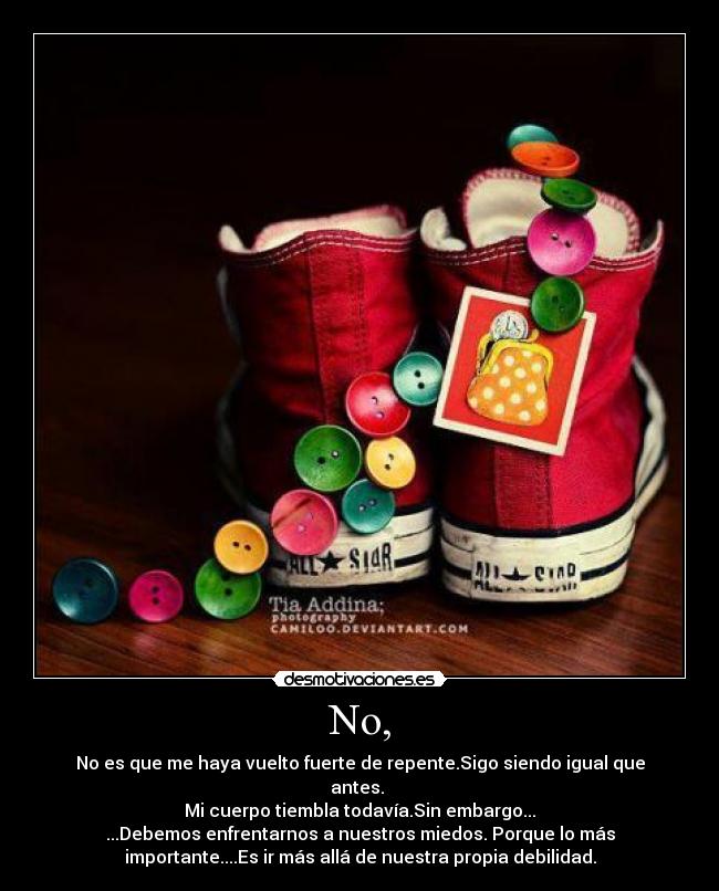 No, - No es que me haya vuelto fuerte de repente.Sigo siendo igual que
antes.
Mi cuerpo tiembla todavía.Sin embargo...
...Debemos enfrentarnos a nuestros miedos. Porque lo más
importante....Es ir más allá de nuestra propia debilidad.