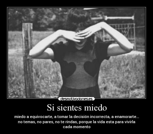 Si sientes miedo - miedo a equivocarte, a tomar la decisión incorrecta, a enamorarte...
no temas, no pares, no te rindas, porque la vida esta para vivirla
cada momento