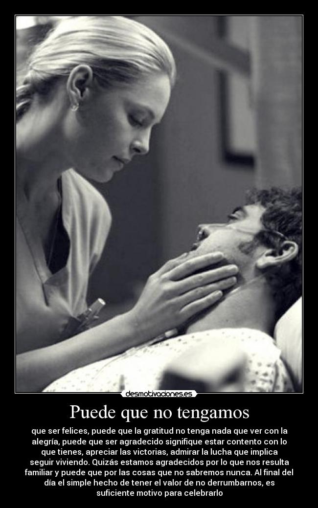 Puede que no tengamos - que ser felices, puede que la gratitud no tenga nada que ver con la
alegría, puede que ser agradecido signifique estar contento con lo
que tienes, apreciar las victorias, admirar la lucha que implica
seguir viviendo. Quizás estamos agradecidos por lo que nos resulta
familiar y puede que por las cosas que no sabremos nunca. Al final del
día el simple hecho de tener el valor de no derrumbarnos, es
suficiente motivo para celebrarlo