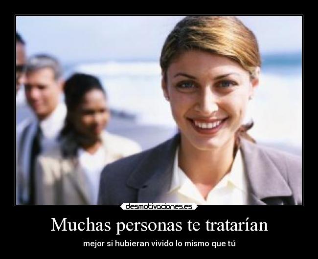 Muchas personas te tratarían - mejor si hubieran vivido lo mismo que tú