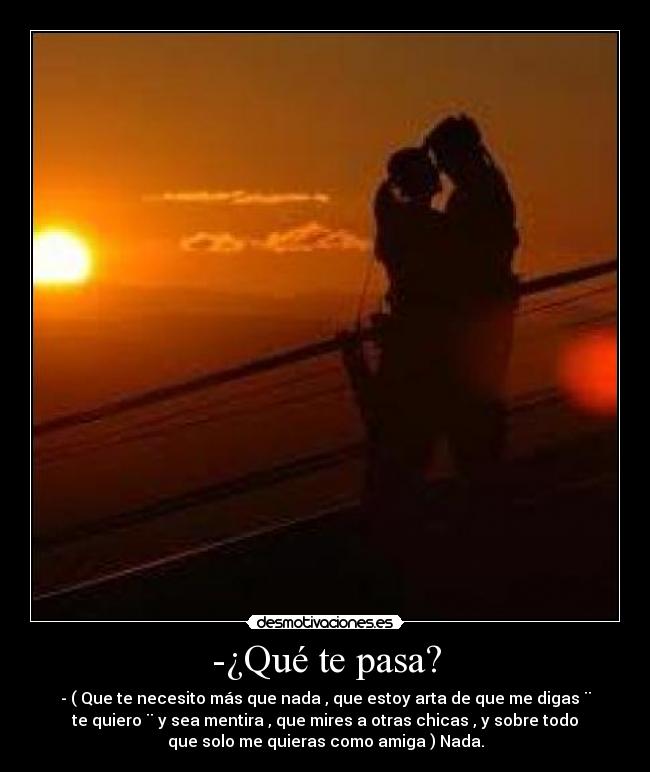 -¿Qué te pasa? - - ( Que te necesito más que nada , que estoy arta de que me digas ¨
te quiero ¨ y sea mentira , que mires a otras chicas , y sobre todo
que solo me quieras como amiga ) Nada.