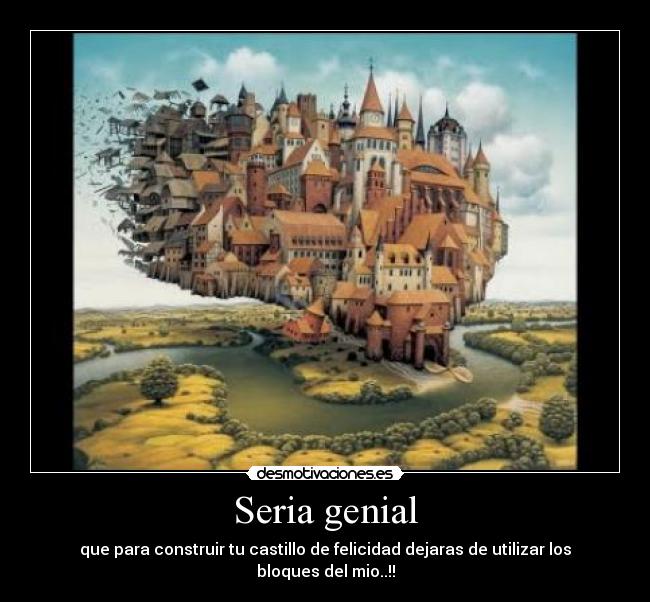 Seria genial - que para construir tu castillo de felicidad dejaras de utilizar los bloques del mio..!!