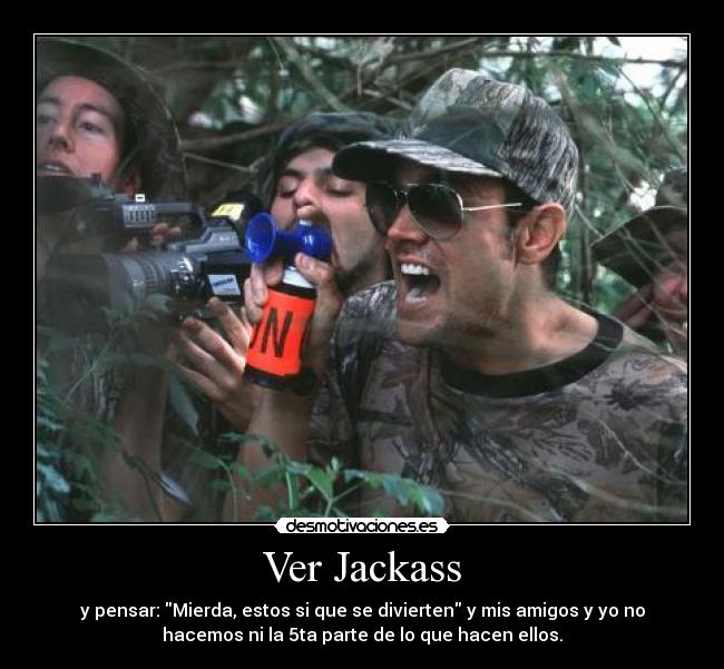 Ver Jackass - y pensar: Mierda, estos si que se divierten y mis amigos y yo no
hacemos ni la 5ta parte de lo que hacen ellos.