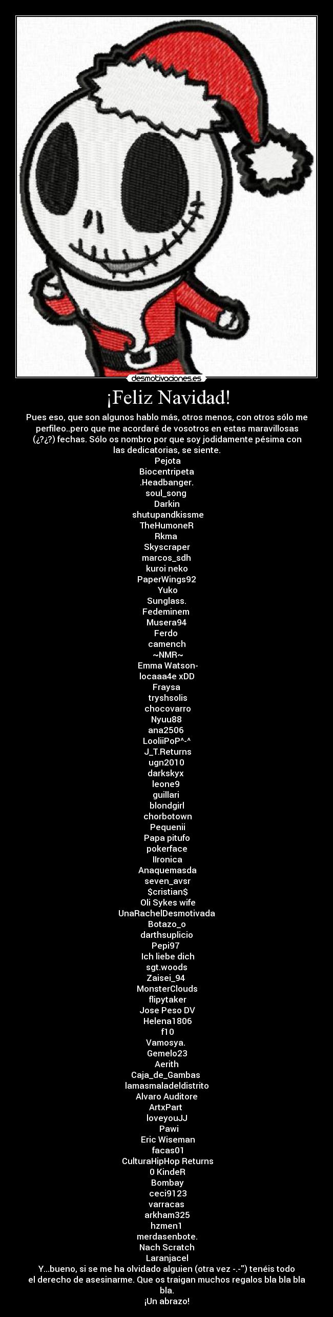 ¡Feliz Navidad! - Pues eso, que son algunos hablo más, otros menos, con otros sólo me
perfileo..pero que me acordaré de vosotros en estas maravillosas
(¿?¿?) fechas. Sólo os nombro por que soy jodidamente pésima con
las dedicatorias, se siente.
 Pejota
Biocentripeta
 .Headbanger. 
soul_song 
Darkin
 shutupandkissme
 TheHumoneR 
Rkma 
Skyscraper
 marcos_sdh 
kuroi neko
 PaperWings92 
 Yuko
 Sunglass. 
Fedeminem 
 Musera94 
Ferdo 
camench
 ~NMR~
 Emma Watson-
locaaa4e xDD
 Fraysa 
 tryshsolis
 chocovarro
 Nyuu88 
ana2506 
LooliiPoP^-^
 J_T.Returns
 ugn2010 
darkskyx 
leone9 
guillari 
blondgirl
 chorbotown
 Pequenii
Papa pitufo
pokerface
 IIronica
 Anaquemasda
 seven_avsr
 $cristian$
 Oli Sykes wife
 UnaRachelDesmotivada 
Botazo_o
 darthsuplicio 
Pepi97 
 Ich liebe dich
 sgt.woods 
Zaisei_94 
MonsterClouds
 flipytaker
 Jose Peso DV
 Helena1806
 f10
Vamosya. 
Gemelo23
 Aerith 
Caja_de_Gambas 
lamasmaladeldistrito
 Alvaro Auditore 
ArtxPart 
loveyouJJ
  Pawi
 Eric Wiseman
 facas01
 CulturaHipHop Returns
 0 KindeR
 Bombay
 ceci9123
 varracas 
arkham325
 hzmen1 
merdasenbote.
Nach Scratch
Laranjacel
Y...bueno, si se me ha olvidado alguien (otra vez -.-) tenéis todo
el derecho de asesinarme. Que os traigan muchos regalos bla bla bla
bla.
¡Un abrazo!
