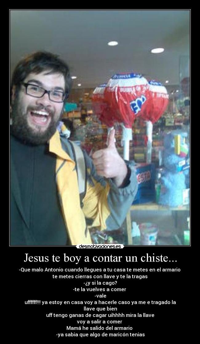 Jesus te boy a contar un chiste... - -Que malo Antonio cuando llegues a tu casa te metes en el armario
te metes cierras con llave y te la tragas
-¿y si la cago?
-te la vuelves a comer
-vale
uffffff!!! ya estoy en casa voy a hacerle caso ya me e tragado la llave que bien
uff tengo ganas de cagar uihhhh mira la llave
voy a salir a comer
Mamá he salido del armario
-ya sabia que algo de maricón tenias